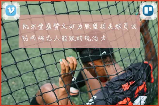 凯尔登盛赞文班为联盟顶尖球员攻防两端无人能敌的统治力