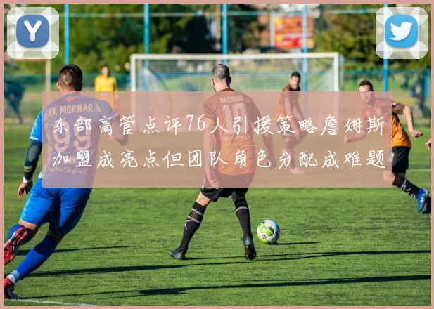东部高管点评76人引援策略詹姆斯加盟成亮点但团队角色分配成难题